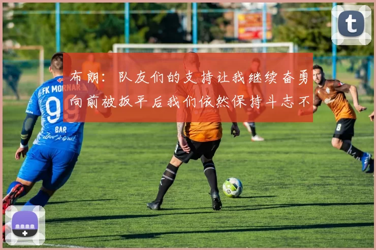 布朗：队友们的支持让我继续奋勇向前被扳平后我们依然保持斗志不言放弃